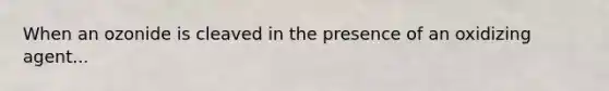 When an ozonide is cleaved in the presence of an oxidizing agent...