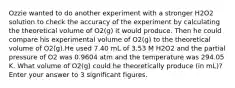 Ozzie wanted to do another experiment with a stronger H2O2 solution to check the accuracy of the experiment by calculating the theoretical volume of O2(g) it would produce. Then he could compare his experimental volume of O2(g) to the theoretical volume of O2(g).He used 7.40 mL of 3.53 M H2O2 and the partial pressure of O2 was 0.9604 atm and the temperature was 294.05 K. What volume of O2(g) could he theoretically produce (in mL)?Enter your answer to 3 significant figures.