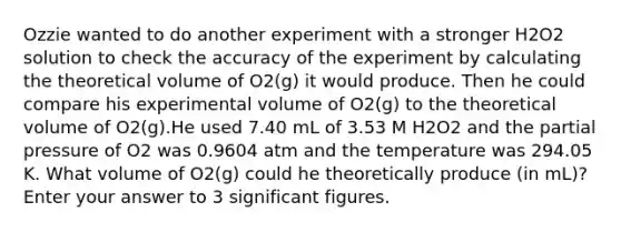 Ozzie wanted to do another experiment with a stronger H2O2 solution to check the accuracy of the experiment by calculating the theoretical volume of O2(g) it would produce. Then he could compare his experimental volume of O2(g) to the theoretical volume of O2(g).He used 7.40 mL of 3.53 M H2O2 and the partial pressure of O2 was 0.9604 atm and the temperature was 294.05 K. What volume of O2(g) could he theoretically produce (in mL)?Enter your answer to 3 significant figures.