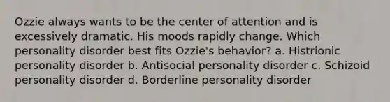 Ozzie always wants to be the center of attention and is excessively dramatic. His moods rapidly change. Which personality disorder best fits Ozzie's behavior? a. Histrionic personality disorder b. Antisocial personality disorder c. Schizoid personality disorder d. Borderline personality disorder