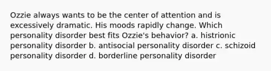 Ozzie always wants to be the center of attention and is excessively dramatic. His moods rapidly change. Which personality disorder best fits Ozzie's behavior? a. histrionic personality disorder b. antisocial personality disorder c. schizoid personality disorder d. borderline personality disorder