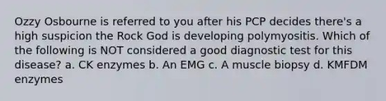 Ozzy Osbourne is referred to you after his PCP decides there's a high suspicion the Rock God is developing polymyositis. Which of the following is NOT considered a good diagnostic test for this disease? a. CK enzymes b. An EMG c. A muscle biopsy d. KMFDM enzymes