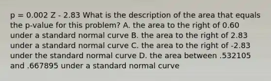 p = 0.002 Z - 2.83 What is the description of the area that equals the p-value for this problem? A. the area to the right of 0.60 under a standard normal curve B. the area to the right of 2.83 under a standard normal curve C. the area to the right of -2.83 under the standard normal curve D. the area between .532105 and .667895 under a standard normal curve