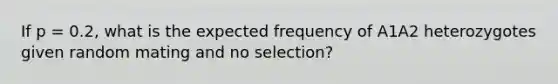 If p = 0.2, what is the expected frequency of A1A2 heterozygotes given random mating and no selection?