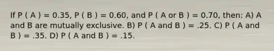 If P ( A ) = 0.35, P ( B ) = 0.60, and P ( A or B ) = 0.70, then: A) A and B are mutually exclusive. B) P ( A and B ) = .25. C) P ( A and B ) = .35. D) P ( A and B ) = .15.