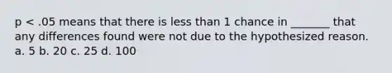 p < .05 means that there is less than 1 chance in _______ that any differences found were not due to the hypothesized reason. a. 5 b. 20 c. 25 d. 100