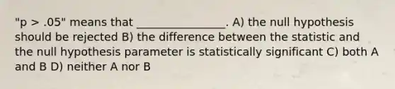 "p > .05" means that ________________. A) the null hypothesis should be rejected B) the difference between the statistic and the null hypothesis parameter is statistically significant C) both A and B D) neither A nor B