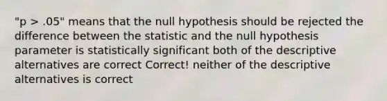 "p > .05" means that the null hypothesis should be rejected the difference between the statistic and the null hypothesis parameter is statistically significant both of the descriptive alternatives are correct Correct! neither of the descriptive alternatives is correct