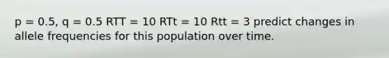 p = 0.5, q = 0.5 RTT = 10 RTt = 10 Rtt = 3 predict changes in allele frequencies for this population over time.