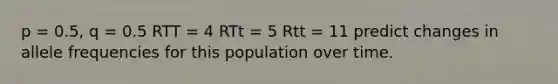 p = 0.5, q = 0.5 RTT = 4 RTt = 5 Rtt = 11 predict changes in allele frequencies for this population over time.