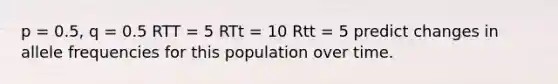 p = 0.5, q = 0.5 RTT = 5 RTt = 10 Rtt = 5 predict changes in allele frequencies for this population over time.