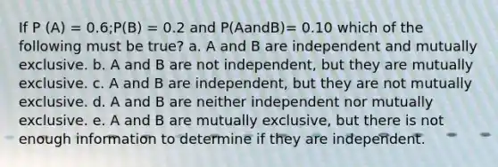 If P (A) = 0.6;P(B) = 0.2 and P(AandB)= 0.10 which of the following must be true? a. A and B are independent and mutually exclusive. b. A and B are not independent, but they are mutually exclusive. c. A and B are independent, but they are not mutually exclusive. d. A and B are neither independent nor mutually exclusive. e. A and B are mutually exclusive, but there is not enough information to determine if they are independent.