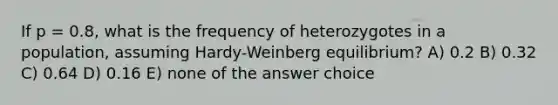 If p = 0.8, what is the frequency of heterozygotes in a population, assuming Hardy-Weinberg equilibrium? A) 0.2 B) 0.32 C) 0.64 D) 0.16 E) none of the answer choice