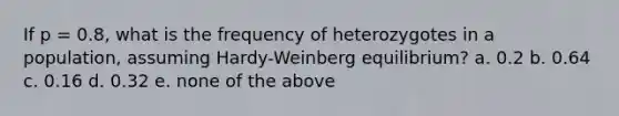 If p = 0.8, what is the frequency of heterozygotes in a population, assuming Hardy-Weinberg equilibrium? a. 0.2 b. 0.64 c. 0.16 d. 0.32 e. none of the above