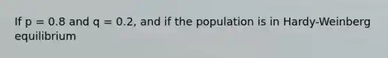 If p = 0.8 and q = 0.2, and if the population is in Hardy-Weinberg equilibrium