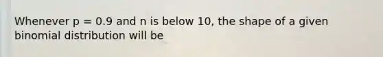 Whenever p = 0.9 and n is below 10, the shape of a given binomial distribution will be