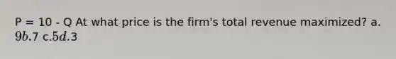 P = 10 - Q At what price is the firm's total revenue maximized? a.9 b.7 c.5 d.3