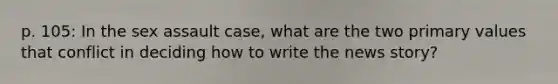 p. 105: In the sex assault case, what are the two primary values that conflict in deciding how to write the news story?