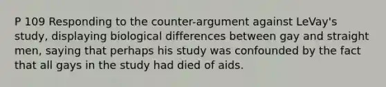 P 109 Responding to the counter-argument against LeVay's study, displaying biological differences between gay and straight men, saying that perhaps his study was confounded by the fact that all gays in the study had died of aids.