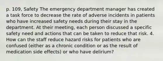 p. 109, Safety The emergency department manager has created a task force to decrease the rate of adverse incidents in patients who have increased safety needs during their stay in the department. At their meeting, each person discussed a specific safety need and actions that can be taken to reduce that risk. 4. How can the staff reduce hazard risks for patients who are confused (either as a chronic condition or as the result of medication side effects) or who have delirium?