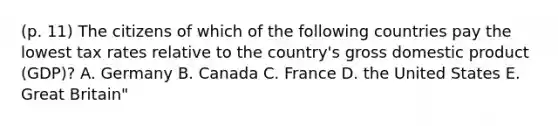 (p. 11) The citizens of which of the following countries pay the lowest tax rates relative to the country's gross domestic product (GDP)? A. Germany B. Canada C. France D. the United States E. Great Britain"