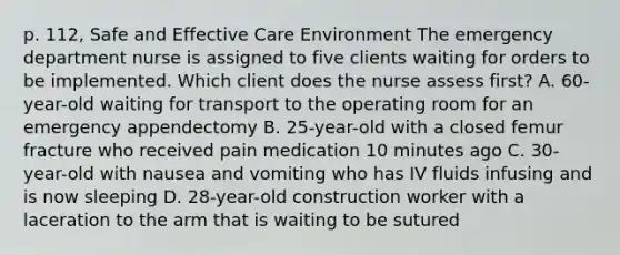 p. 112, Safe and Effective Care Environment The emergency department nurse is assigned to five clients waiting for orders to be implemented. Which client does the nurse assess first? A. 60-year-old waiting for transport to the operating room for an emergency appendectomy B. 25-year-old with a closed femur fracture who received pain medication 10 minutes ago C. 30-year-old with nausea and vomiting who has IV fluids infusing and is now sleeping D. 28-year-old construction worker with a laceration to the arm that is waiting to be sutured