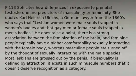 P 113 Soh cites how differences in exposure to prenatal testosterone are predictors of masculinity or femininity. She quotes Karl Heinrich Ulrichs, a German lawyer from the 1860's who says that "Lesbian women were male souls trapped in women's bodies and that gay men or female souls trapped in men's bodies." He does raise a point, there is a strong association between the feminization of the brain, and feminine people typically have a higher comfortability sexually interacting with the female body, whereas masculine people are turned off by the thought of sexually interacting with the male species. Most lesbians are grossed out by the penis. If bisexuality is defined by attraction, it exists in such minuscule numbers that it doesn't deserve recognition as a category.