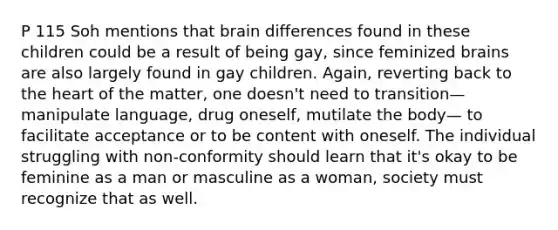 P 115 Soh mentions that brain differences found in these children could be a result of being gay, since feminized brains are also largely found in gay children. Again, reverting back to the heart of the matter, one doesn't need to transition—manipulate language, drug oneself, mutilate the body— to facilitate acceptance or to be content with oneself. The individual struggling with non-conformity should learn that it's okay to be feminine as a man or masculine as a woman, society must recognize that as well.