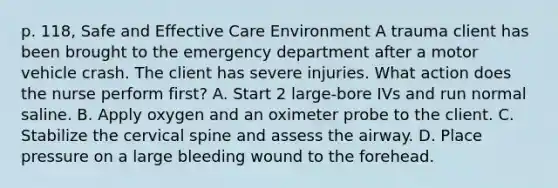 p. 118, Safe and Effective Care Environment A trauma client has been brought to the emergency department after a motor vehicle crash. The client has severe injuries. What action does the nurse perform first? A. Start 2 large-bore IVs and run normal saline. B. Apply oxygen and an oximeter probe to the client. C. Stabilize the cervical spine and assess the airway. D. Place pressure on a large bleeding wound to the forehead.