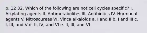 p. 12 32. Which of the following are not cell cycles specific? I. Alkylating agents II. Antimetabolites III. Antibiotics IV. Hormonal agents V. Nitrosoureas VI. Vinca alkaloids a. I and II b. I and III c. I, III, and V d. II, IV, and VI e. II, III, and VI