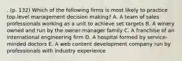 . (p. 132) Which of the following firms is most likely to practice top-level management decision making? A. A team of sales professionals working as a unit to achieve set targets B. A winery owned and run by the owner-manager family C. A franchise of an international engineering firm D. A hospital formed by service-minded doctors E. A web content development company run by professionals with industry experience