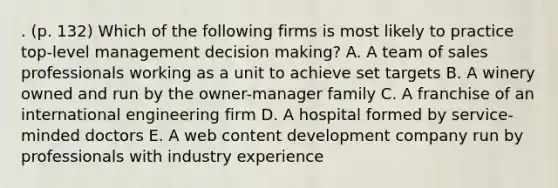 . (p. 132) Which of the following firms is most likely to practice top-level management decision making? A. A team of sales professionals working as a unit to achieve set targets B. A winery owned and run by the owner-manager family C. A franchise of an international engineering firm D. A hospital formed by service-minded doctors E. A web content development company run by professionals with industry experience