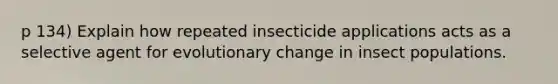 p 134) Explain how repeated insecticide applications acts as a selective agent for evolutionary change in insect populations.