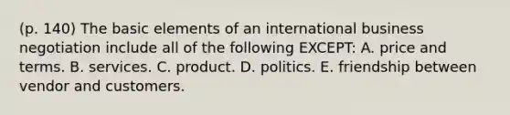 (p. 140) The basic elements of an international business negotiation include all of the following EXCEPT: A. price and terms. B. services. C. product. D. politics. E. friendship between vendor and customers.