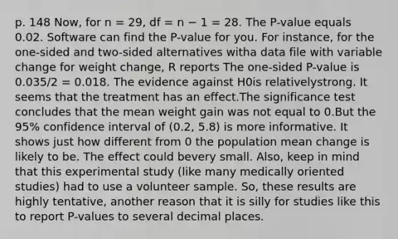 p. 148 Now, for n = 29, df = n − 1 = 28. The P-value equals 0.02. Software can find the P-value for you. For instance, for the one-sided and two-sided alternatives witha data file with variable change for weight change, R reports The one-sided P-value is 0.035/2 = 0.018. The evidence against H0is relativelystrong. It seems that the treatment has an effect.The significance test concludes that the mean weight gain was not equal to 0.But the 95% confidence interval of (0.2, 5.8) is more informative. It shows just how different from 0 the population mean change is likely to be. The effect could bevery small. Also, keep in mind that this experimental study (like many medically oriented studies) had to use a volunteer sample. So, these results are highly tentative, another reason that it is silly for studies like this to report P-values to several decimal places.