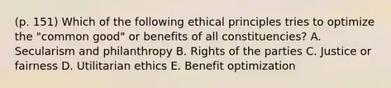 (p. 151) Which of the following ethical principles tries to optimize the "common good" or benefits of all constituencies? A. Secularism and philanthropy B. Rights of the parties C. Justice or fairness D. Utilitarian ethics E. Benefit optimization