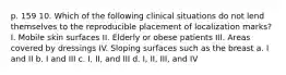 p. 159 10. Which of the following clinical situations do not lend themselves to the reproducible placement of localization marks? I. Mobile skin surfaces II. Elderly or obese patients III. Areas covered by dressings IV. Sloping surfaces such as the breast a. I and II b. I and III c. I, II, and III d. I, II, III, and IV