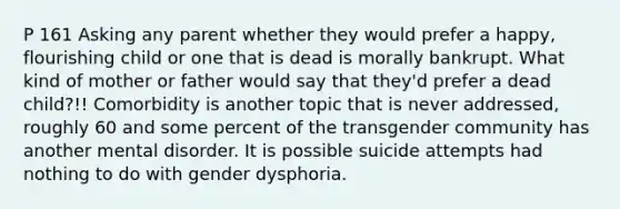 P 161 Asking any parent whether they would prefer a happy, flourishing child or one that is dead is morally bankrupt. What kind of mother or father would say that they'd prefer a dead child?!! Comorbidity is another topic that is never addressed, roughly 60 and some percent of the transgender community has another mental disorder. It is possible suicide attempts had nothing to do with gender dysphoria.