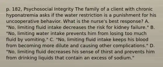 p. 182, Psychosocial Integrity The family of a client with chronic hyponatremia asks if the water restriction is a punishment for his uncooperative behavior. What is the nurse's best response? A. "No, limiting fluid intake decreases the risk for kidney failure." B. "No, limiting water intake prevents him from losing too much fluid by vomiting." C. "No, limiting fluid intake keeps his blood from becoming more dilute and causing other complications." D. "No, limiting fluid decreases his sense of thirst and prevents him from drinking liquids that contain an excess of sodium."