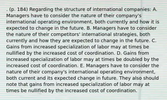 . (p. 184) Regarding the structure of international companies: A. Managers have to consider the nature of their company's international operating environment, both currently and how it is expected to change in the future. B. Managers have to consider the nature of their competitors' international strategies, both currently and how they are expected to change in the future. C. Gains from increased specialization of labor may at times be nullified by the increased cost of coordination. D. Gains from increased specialization of labor may at times be doubled by the increased cost of coordination. E. Managers have to consider the nature of their company's international operating environment, both current and its expected change in future. They also should note that gains from increased specialization of labor may at times be nullified by the increased cost of coordination.