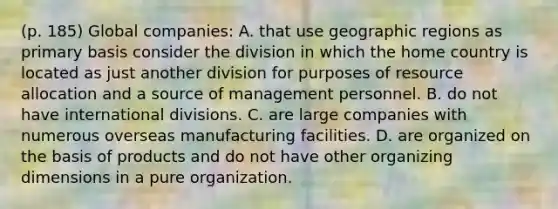 (p. 185) Global companies: A. that use geographic regions as primary basis consider the division in which the home country is located as just another division for purposes of resource allocation and a source of management personnel. B. do not have international divisions. C. are large companies with numerous overseas manufacturing facilities. D. are organized on the basis of products and do not have other organizing dimensions in a pure organization.