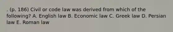 . (p. 186) Civil or code law was derived from which of the following? A. English law B. Economic law C. Greek law D. Persian law E. Roman law