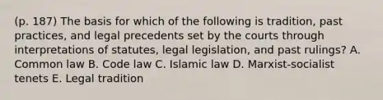 (p. 187) The basis for which of the following is tradition, past practices, and legal precedents set by the courts through interpretations of statutes, legal legislation, and past rulings? A. Common law B. Code law C. Islamic law D. Marxist-socialist tenets E. Legal tradition