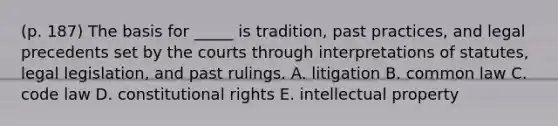 (p. 187) The basis for _____ is tradition, past practices, and legal precedents set by the courts through interpretations of statutes, legal legislation, and past rulings. A. litigation B. common law C. code law D. constitutional rights E. intellectual property