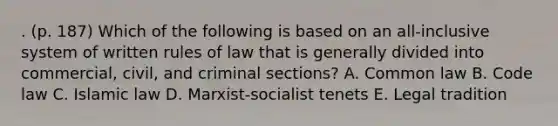 . (p. 187) Which of the following is based on an all-inclusive system of written rules of law that is generally divided into commercial, civil, and criminal sections? A. Common law B. Code law C. Islamic law D. Marxist-socialist tenets E. Legal tradition