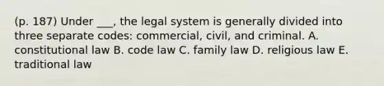 (p. 187) Under ___, the legal system is generally divided into three separate codes: commercial, civil, and criminal. A. constitutional law B. code law C. family law D. religious law E. traditional law