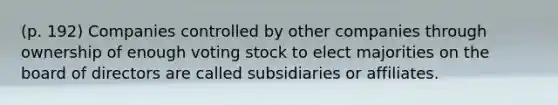 (p. 192) Companies controlled by other companies through ownership of enough voting stock to elect majorities on the board of directors are called subsidiaries or affiliates.