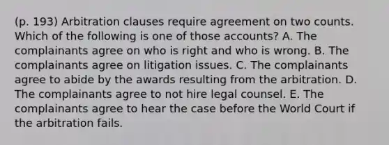 (p. 193) Arbitration clauses require agreement on two counts. Which of the following is one of those accounts? A. The complainants agree on who is right and who is wrong. B. The complainants agree on litigation issues. C. The complainants agree to abide by the awards resulting from the arbitration. D. The complainants agree to not hire legal counsel. E. The complainants agree to hear the case before the World Court if the arbitration fails.