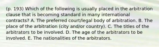 (p. 193) Which of the following is usually placed in the arbitration clause that is becoming standard in many international contracts? A. The preferred court/legal body of arbitration. B. The place of the arbitration (city and/or country). C. The titles of the arbitrators to be involved. D. The age of the arbitrators to be involved. E. The nationalities of the arbitrators.