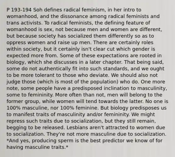 P 193-194 Soh defines radical feminism, in her intro to womanhood, and the dissonance among radical feminists and trans activists. To radical feminists, the defining feature of womanhood is sex, not because men and women are different, but because society has socialized them differently so as to oppress women and raise up men. There are certainly roles within society, but it certainly isn't clear cut which gender is expected more from. Some of these expectations are rooted in biology, which she discusses in a later chapter. That being said, some do not authentically fit into such standards, and we ought to be more tolerant to those who deviate. We should also not judge those (which is most of the population) who do. One more note, some people have a predisposed inclination to masculinity, some to femininity. More often than not, men will belong to the former group, while women will tend towards the latter. No one is 100% masculine, nor 100% feminine. But biology predisposes us to manifest traits of masculinity and/or femininity. We might repress such traits due to socialization, but they still remain, begging to be released. Lesbians aren't attracted to women due to socialization. They're not more masculine due to socialization. *And yes, producing sperm is the best predictor we know of for having masculine traits.*